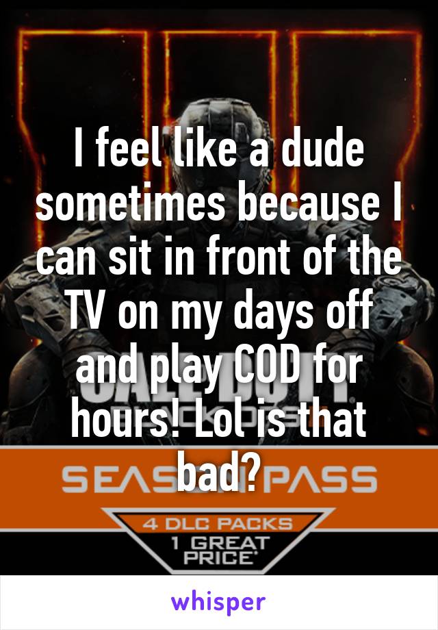I feel like a dude sometimes because I can sit in front of the TV on my days off and play COD for hours! Lol is that bad?