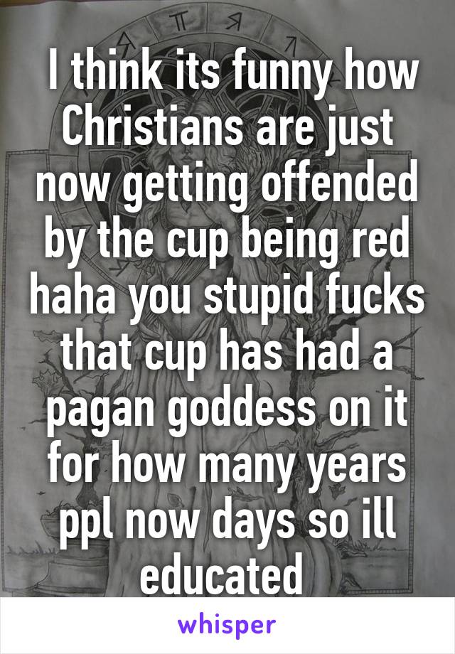  I think its funny how Christians are just now getting offended by the cup being red haha you stupid fucks that cup has had a pagan goddess on it for how many years ppl now days so ill educated 