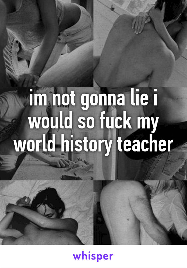 im not gonna lie i would so fuck my world history teacher 