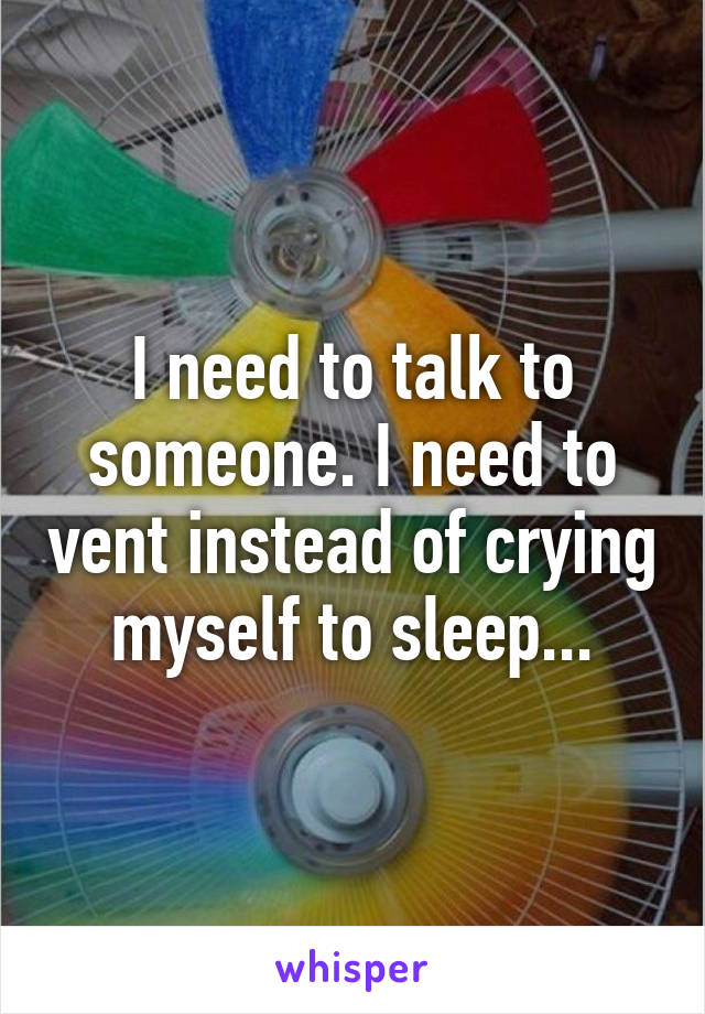 I need to talk to someone. I need to vent instead of crying myself to sleep...