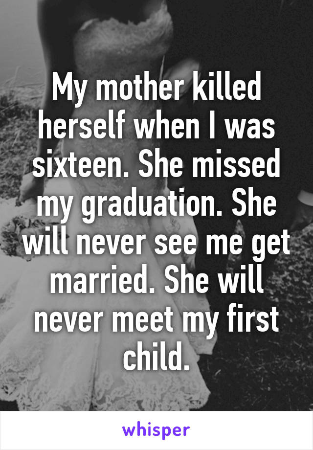 My mother killed herself when I was sixteen. She missed my graduation. She will never see me get married. She will never meet my first child.