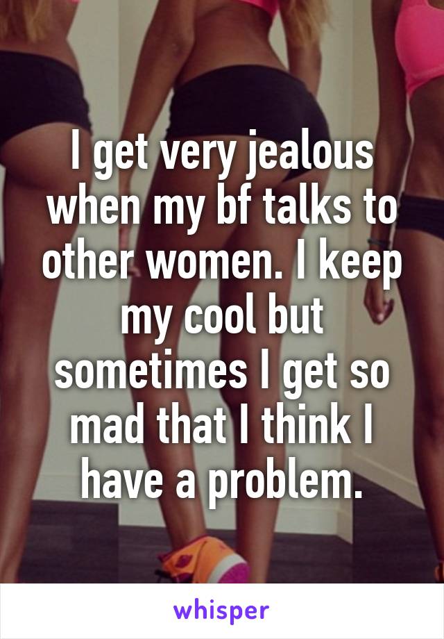 I get very jealous when my bf talks to other women. I keep my cool but sometimes I get so mad that I think I have a problem.