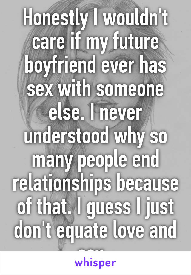 Honestly I wouldn't care if my future boyfriend ever has sex with someone else. I never understood why so many people end relationships because of that. I guess I just don't equate love and sex. 