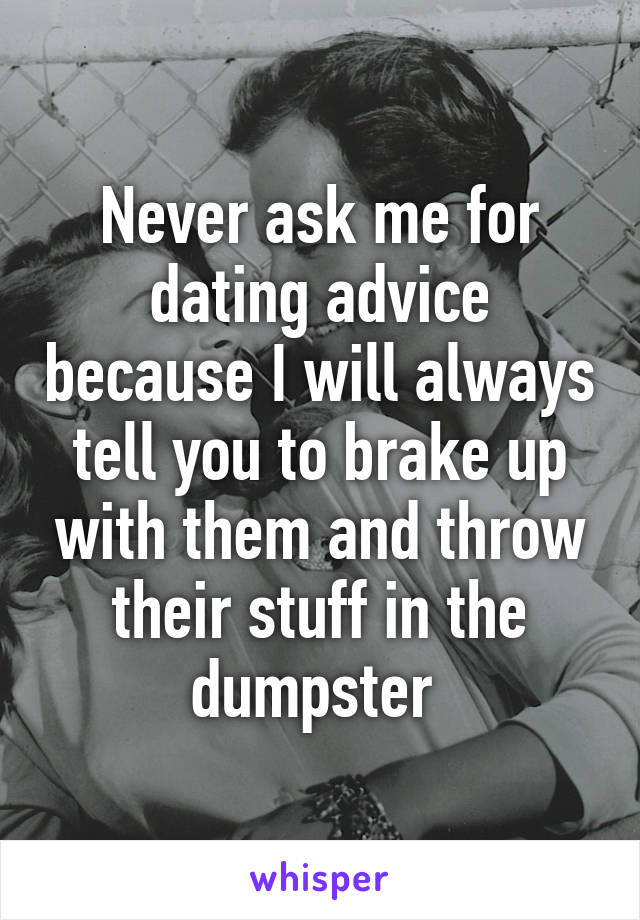 Never ask me for dating advice because I will always tell you to brake up with them and throw their stuff in the dumpster 