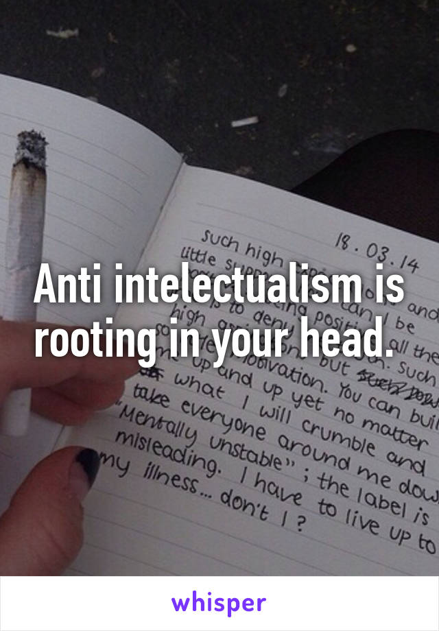 Anti intelectualism is rooting in your head. 