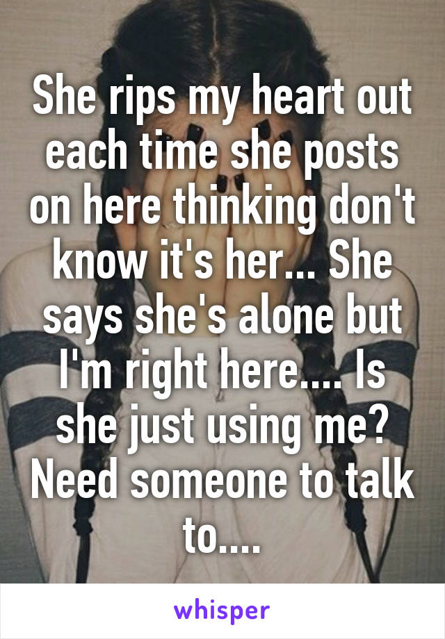 She rips my heart out each time she posts on here thinking don't know it's her... She says she's alone but I'm right here.... Is she just using me? Need someone to talk to....