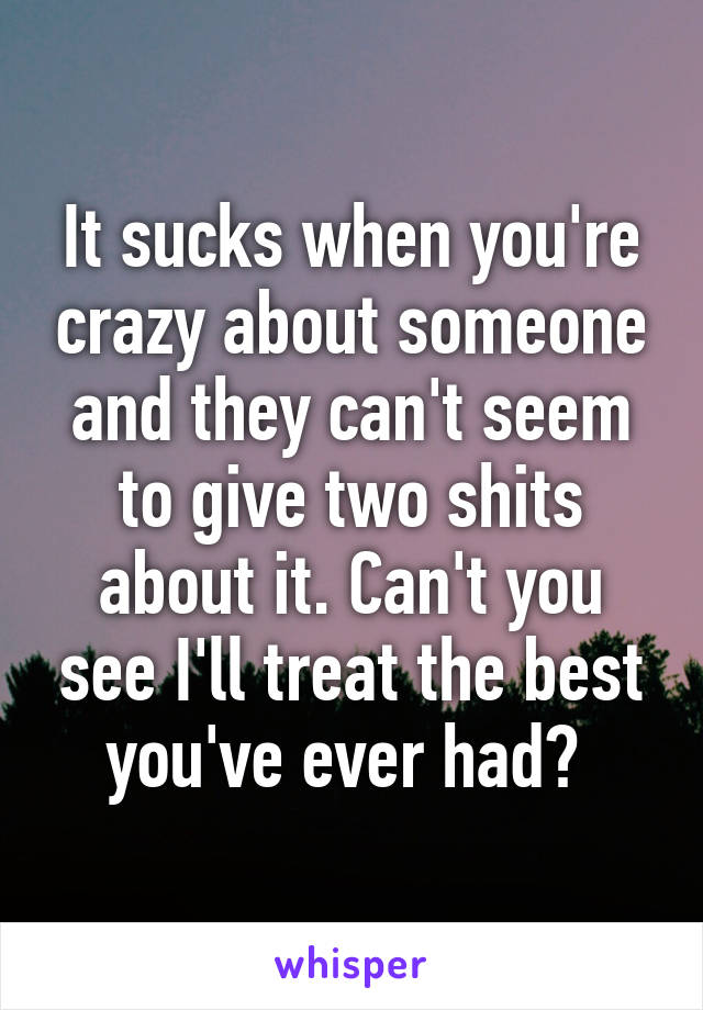 It sucks when you're crazy about someone and they can't seem to give two shits about it. Can't you see I'll treat the best you've ever had? 