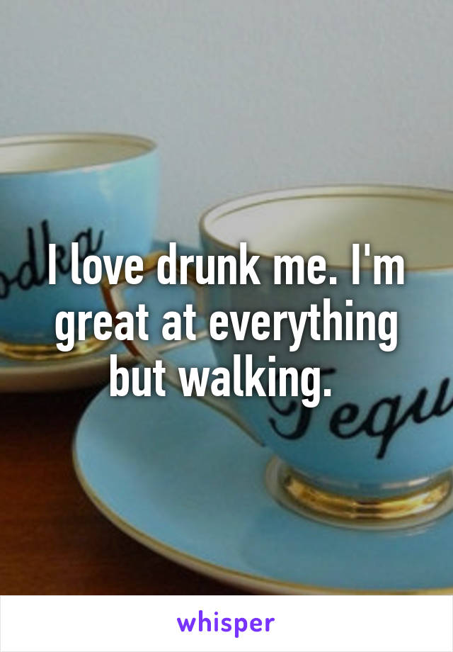 I love drunk me. I'm great at everything but walking. 