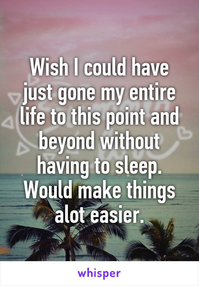 Wish I could have just gone my entire life to this point and beyond without having to sleep. Would make things alot easier.