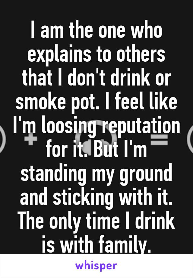 I am the one who explains to others that I don't drink or smoke pot. I feel like I'm loosing reputation for it. But I'm standing my ground and sticking with it. The only time I drink is with family.