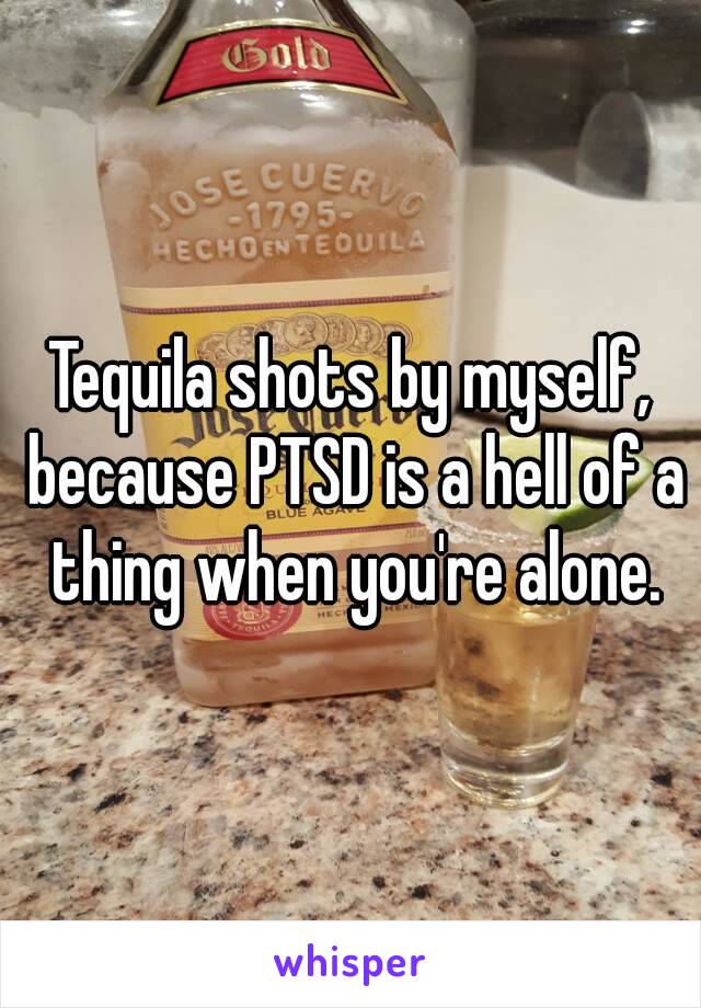 Tequila shots by myself, because PTSD is a hell of a thing when you're alone.