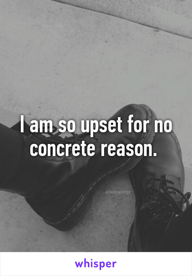 I am so upset for no concrete reason. 