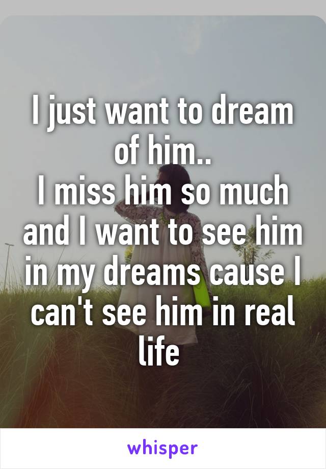I just want to dream of him..
I miss him so much and I want to see him in my dreams cause I can't see him in real life 
