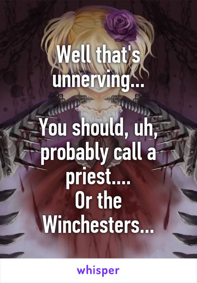 Well that's unnerving...

You should, uh, probably call a priest....
Or the Winchesters...