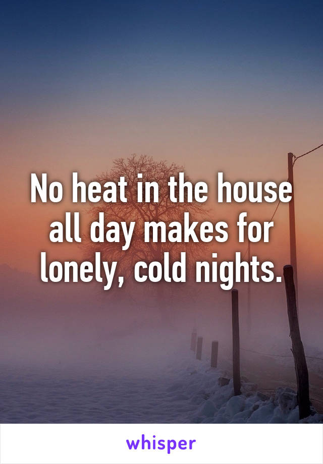 No heat in the house all day makes for lonely, cold nights.