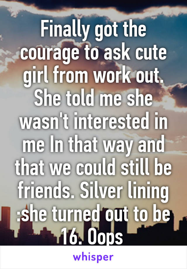 Finally got the courage to ask cute girl from work out. She told me she wasn't interested in me In that way and that we could still be friends. Silver lining :she turned out to be 16. Oops 