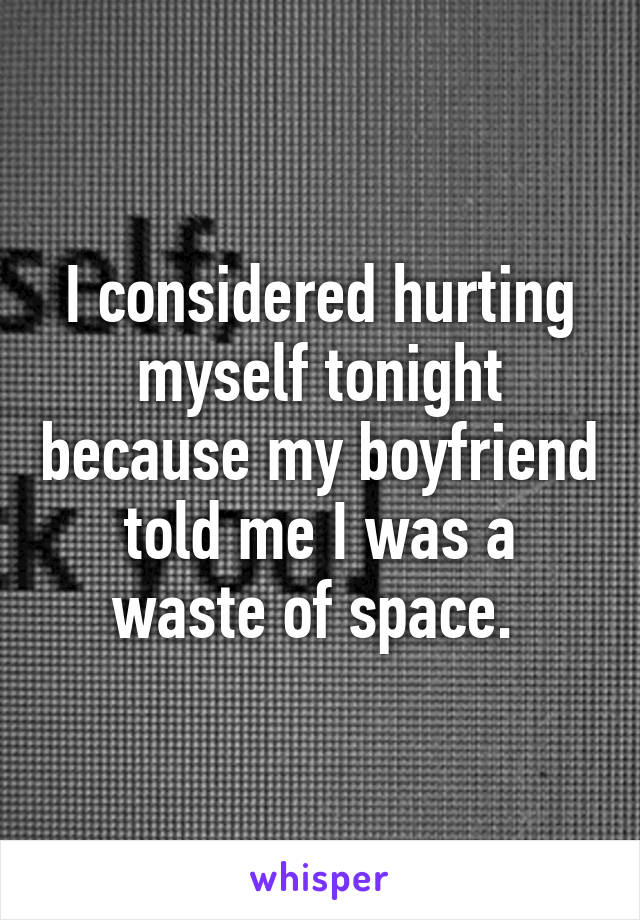 I considered hurting myself tonight because my boyfriend told me I was a waste of space. 