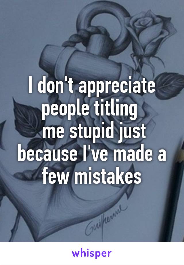 I don't appreciate people titling 
 me stupid just because I've made a few mistakes