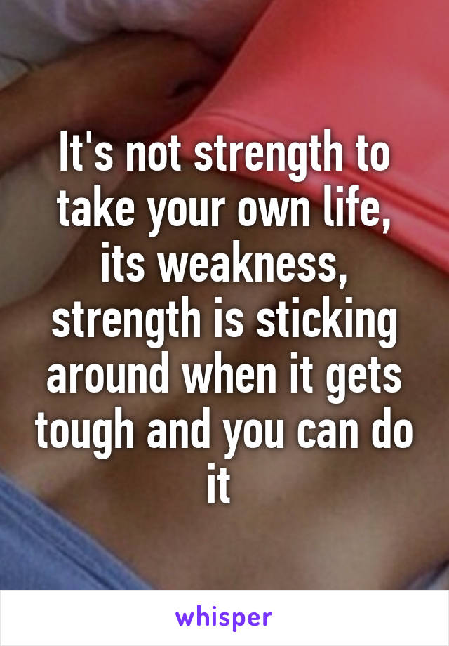 It's not strength to take your own life, its weakness, strength is sticking around when it gets tough and you can do it 