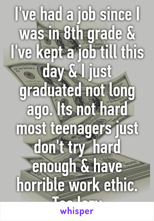 I've had a job since I was in 8th grade & I've kept a job till this day & I just graduated not long ago. Its not hard most teenagers just don't try  hard enough & have horrible work ethic. Too lazy