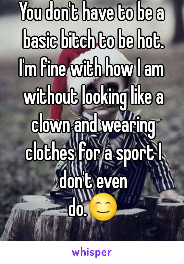 You don't have to be a basic bitch to be hot.
I'm fine with how I am without looking like a clown and wearing clothes for a sport I don't even do.😊.