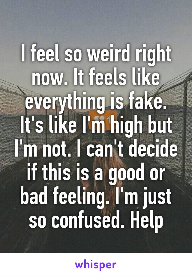 I feel so weird right now. It feels like everything is fake. It's like I'm high but I'm not. I can't decide if this is a good or bad feeling. I'm just so confused. Help