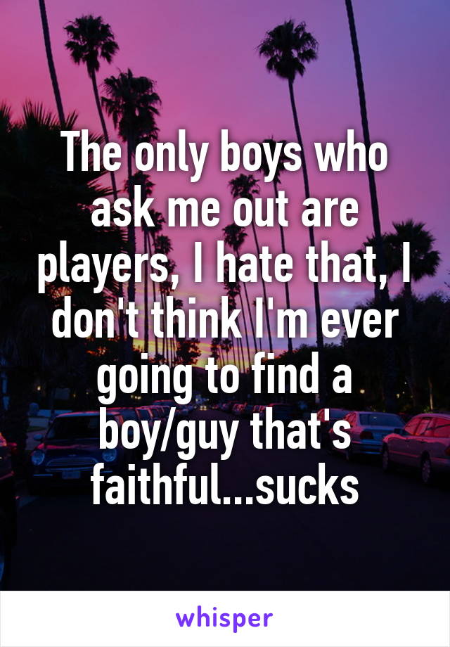 The only boys who ask me out are players, I hate that, I don't think I'm ever going to find a boy/guy that's faithful...sucks
