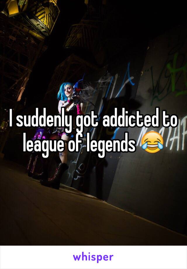 I suddenly got addicted to league of legends 😂 