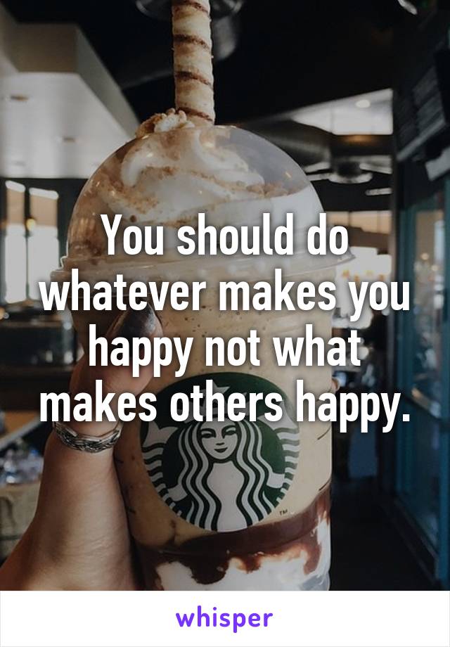 You should do whatever makes you happy not what makes others happy.