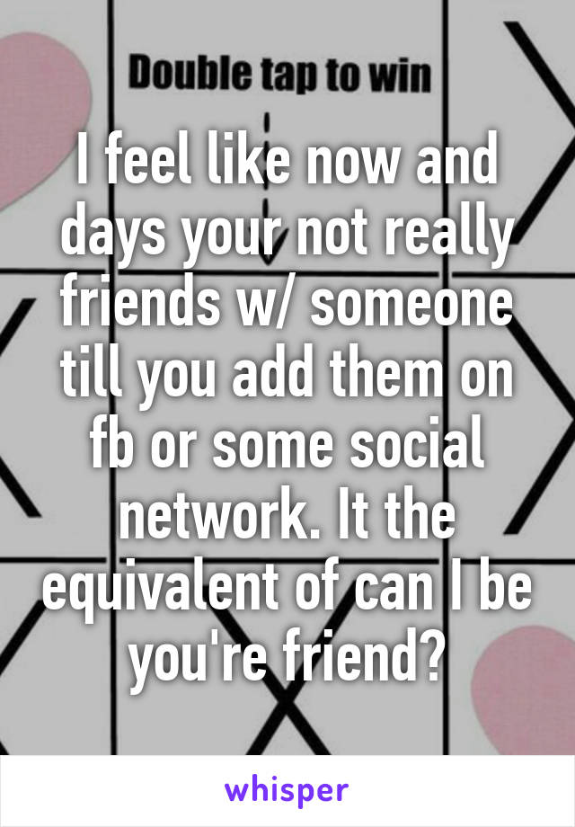 I feel like now and days your not really friends w/ someone till you add them on fb or some social network. It the equivalent of can I be you're friend?