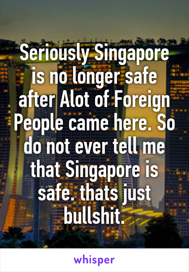 Seriously Singapore is no longer safe after Alot of Foreign People came here. So do not ever tell me that Singapore is safe. thats just bullshit.