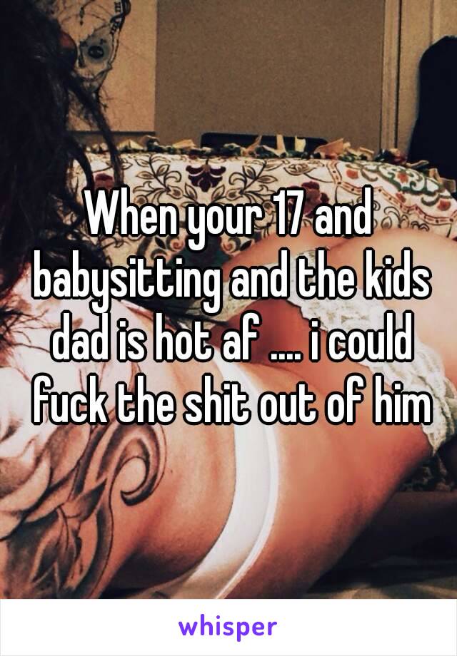When your 17 and babysitting and the kids dad is hot af .... i could fuck the shit out of him
