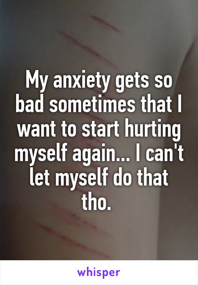 My anxiety gets so bad sometimes that I want to start hurting myself again... I can't let myself do that tho. 
