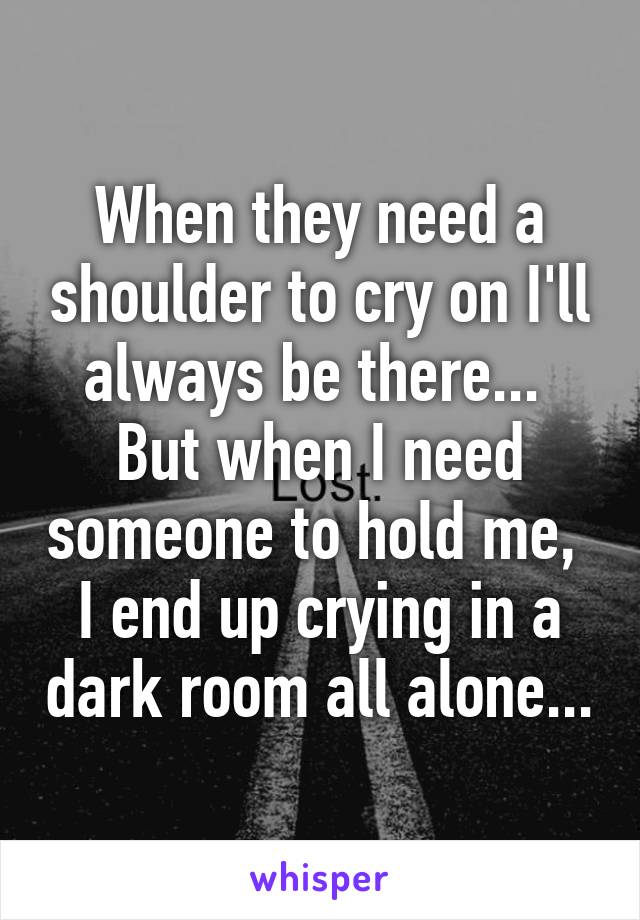 When they need a shoulder to cry on I'll always be there... 
But when I need someone to hold me,  I end up crying in a dark room all alone...