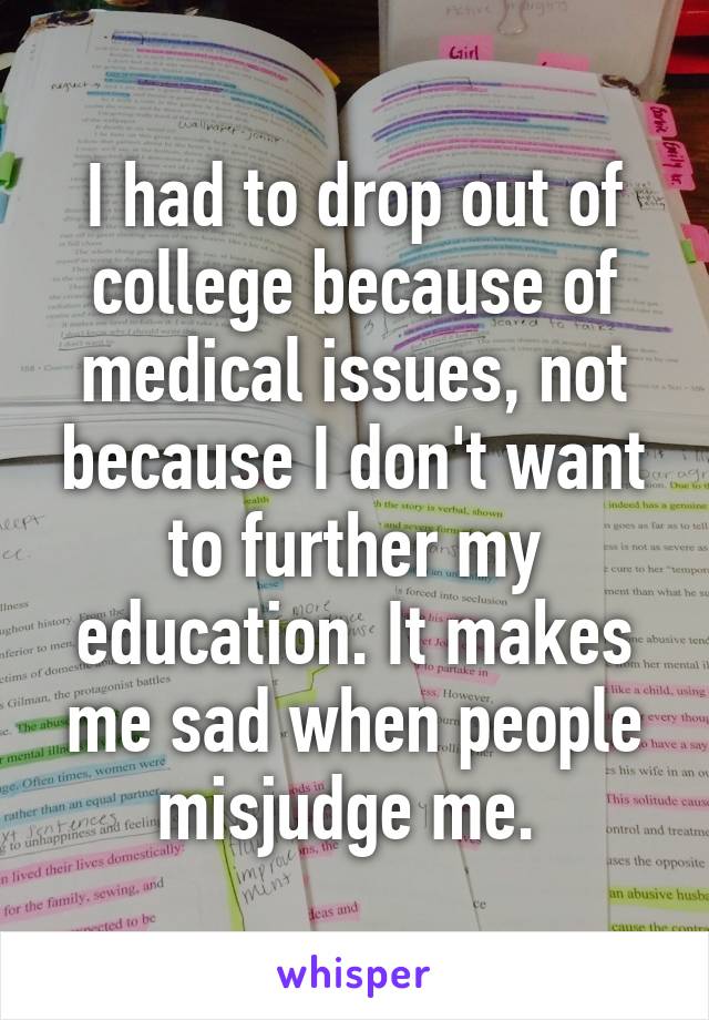 I had to drop out of college because of medical issues, not because I don't want to further my education. It makes me sad when people misjudge me. 