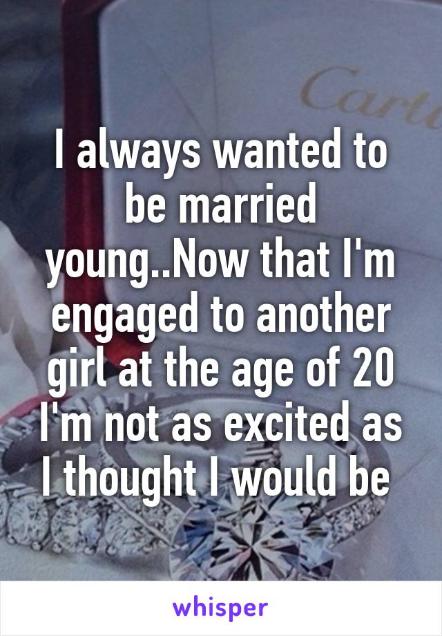 I always wanted to be married young..Now that I'm engaged to another girl at the age of 20 I'm not as excited as I thought I would be 