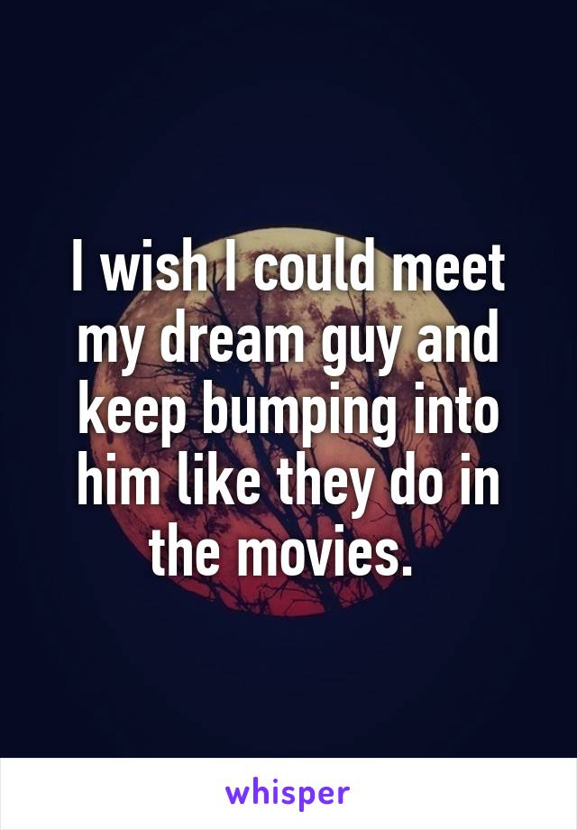I wish I could meet my dream guy and keep bumping into him like they do in the movies. 