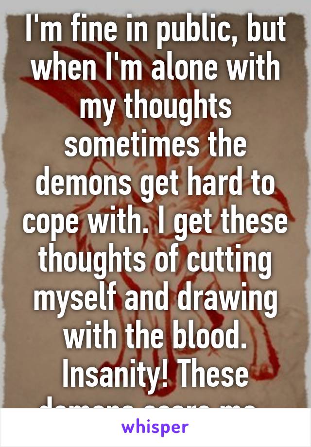 I'm fine in public, but when I'm alone with my thoughts sometimes the demons get hard to cope with. I get these thoughts of cutting myself and drawing with the blood. Insanity! These demons scare me..