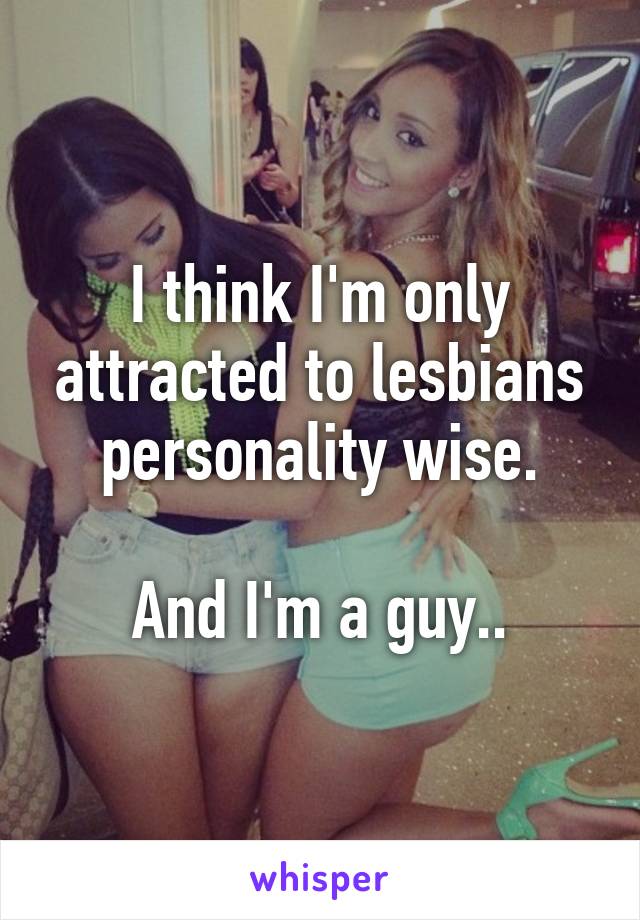 I think I'm only attracted to lesbians personality wise.

And I'm a guy..