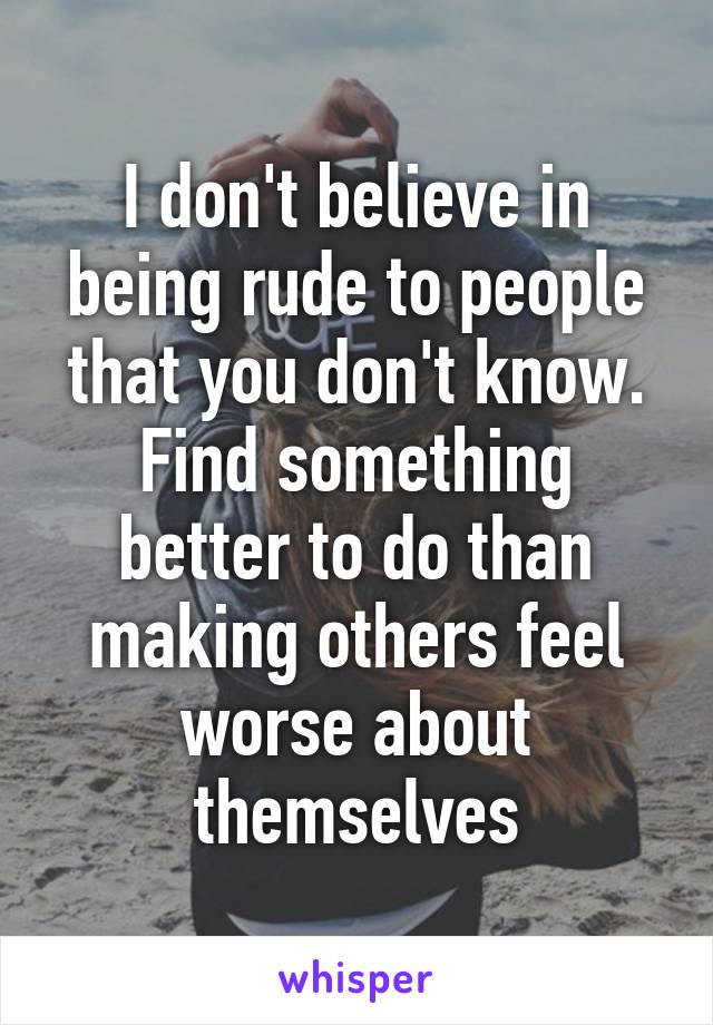 I don't believe in being rude to people that you don't know. Find something better to do than making others feel worse about themselves