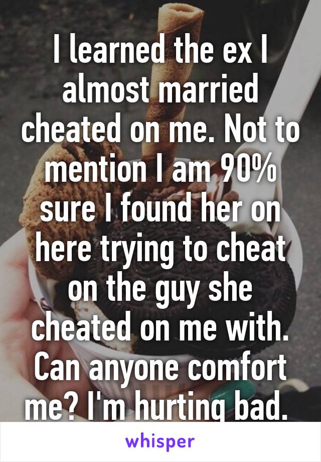 I learned the ex I almost married cheated on me. Not to mention I am 90% sure I found her on here trying to cheat on the guy she cheated on me with. Can anyone comfort me? I'm hurting bad. 
