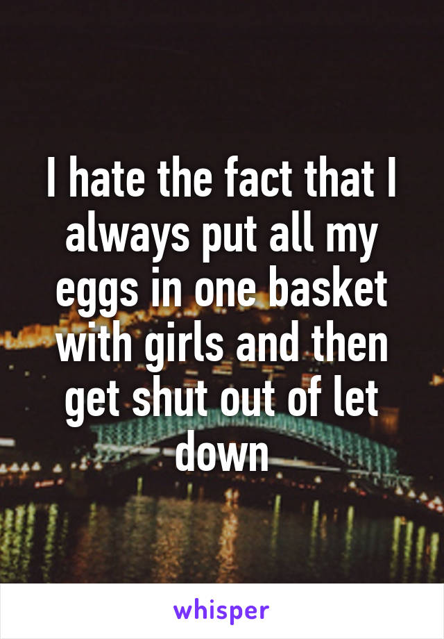 I hate the fact that I always put all my eggs in one basket with girls and then get shut out of let down