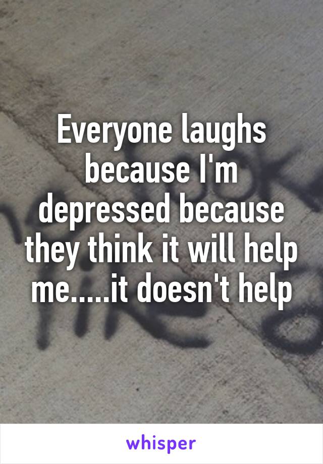 Everyone laughs because I'm depressed because they think it will help me.....it doesn't help
