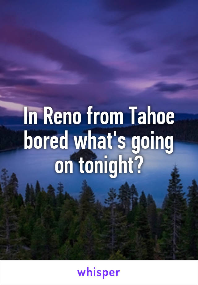 In Reno from Tahoe bored what's going on tonight?