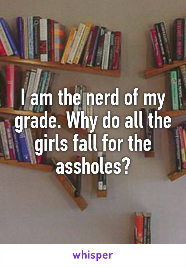 I am the nerd of my grade. Why do all the girls fall for the assholes?