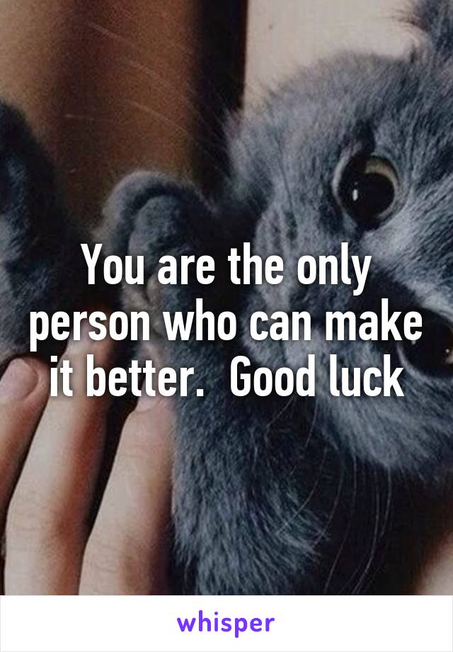 You are the only person who can make it better.  Good luck