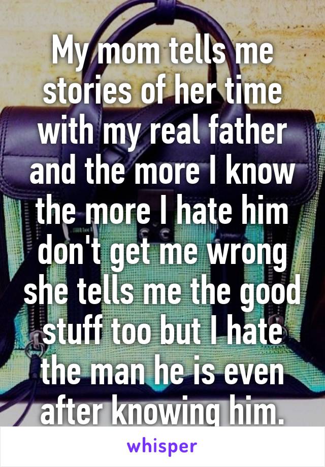 My mom tells me stories of her time with my real father and the more I know the more I hate him don't get me wrong she tells me the good stuff too but I hate the man he is even after knowing him.