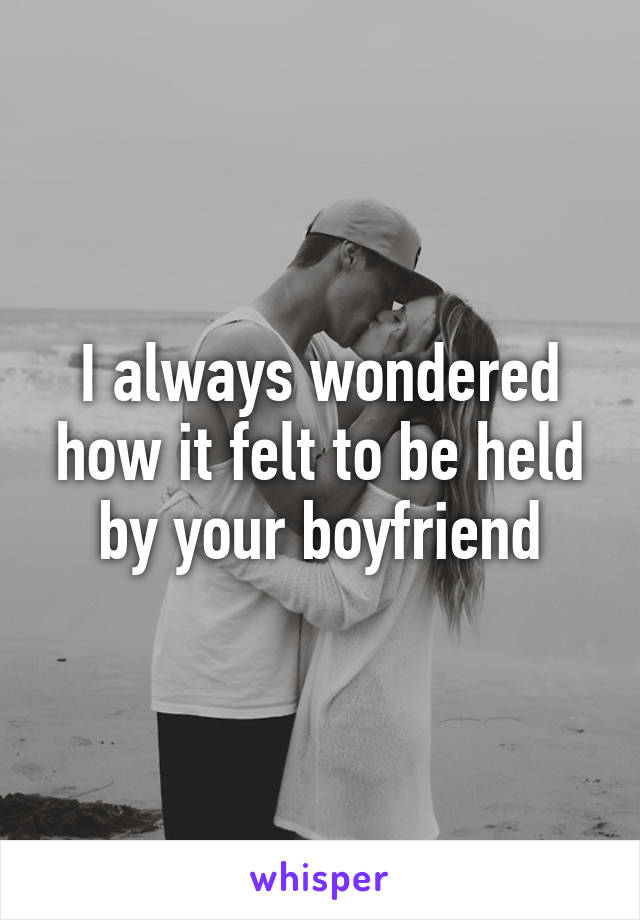 I always wondered how it felt to be held by your boyfriend