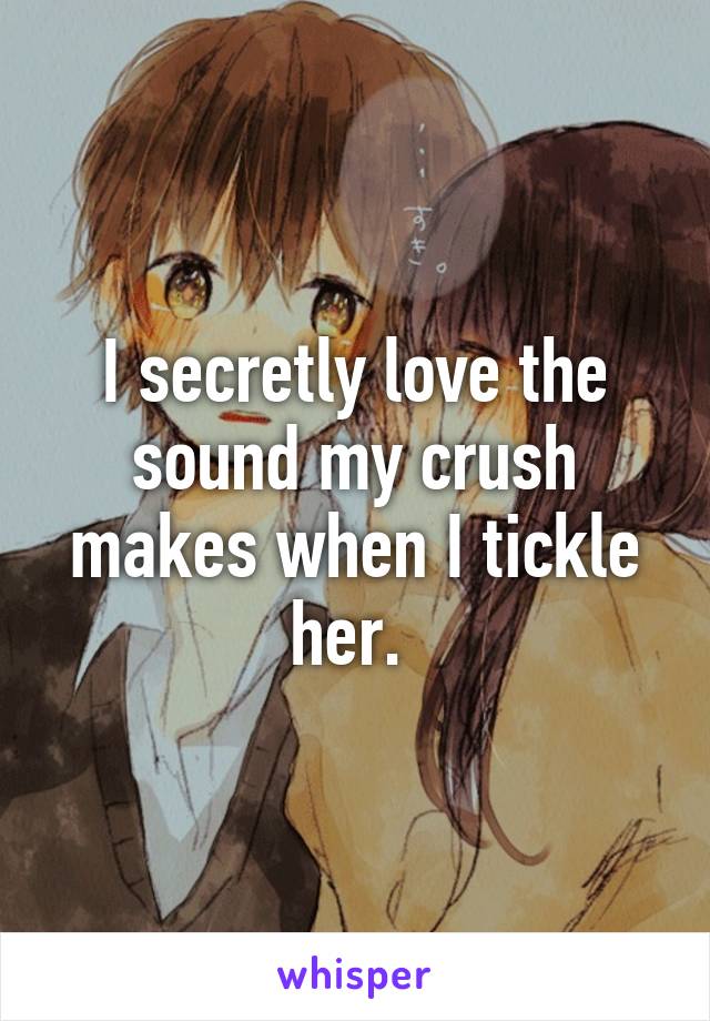 I secretly love the sound my crush makes when I tickle her. 