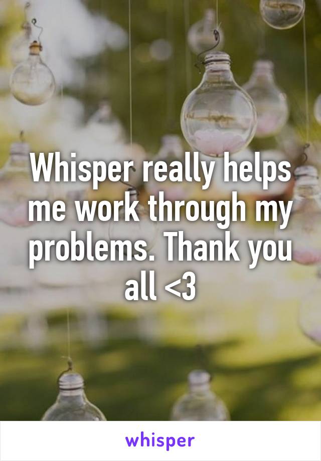 Whisper really helps me work through my problems. Thank you all <3